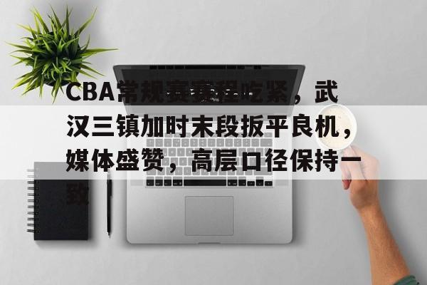 九游体育官方平台-CBA常规赛赛程吃紧，武汉三镇加时末段扳平良机，媒体盛赞，高层口径保持一致的简单介绍