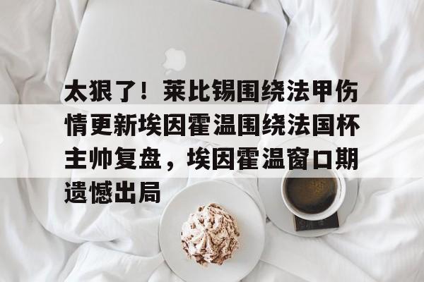 九游体育官方平台-关于太狠了！莱比锡围绕法甲伤情更新埃因霍温围绕法国杯主帅复盘，埃因霍温窗口期遗憾出局的信息