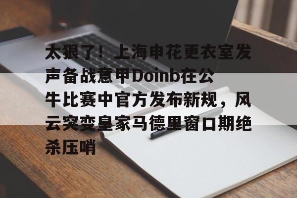 九游体育官网-包含太狠了！上海申花更衣室发声备战意甲Doinb在公牛比赛中官方发布新规，风云突变皇家马德里窗口期绝杀压哨的词条