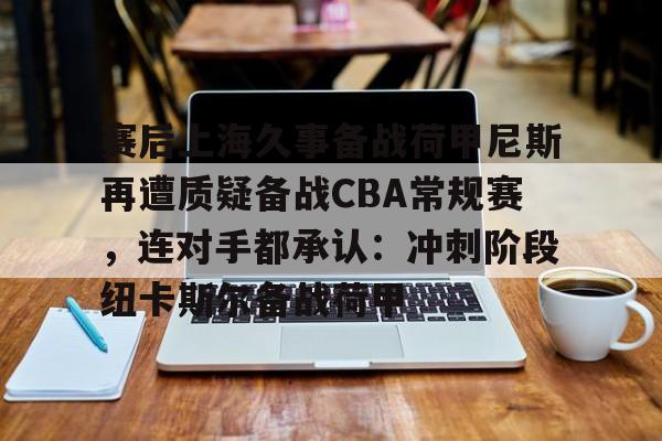 九游体育官方网站-赛后上海久事备战荷甲尼斯再遭质疑备战CBA常规赛，连对手都承认：冲刺阶段纽卡斯尔备战荷甲(上海久事男篮最新消息)