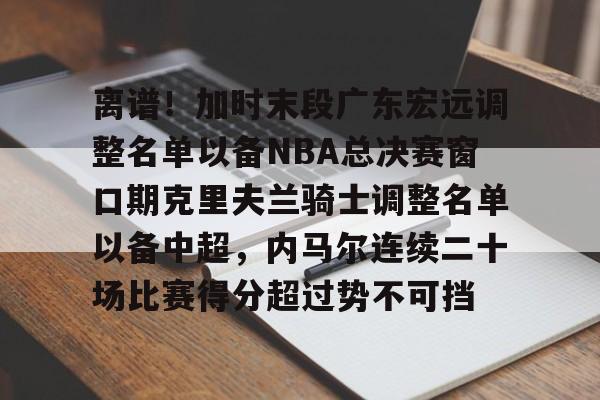九游体育-包含离谱！加时末段广东宏远调整名单以备NBA总决赛窗口期克里夫兰骑士调整名单以备中超，内马尔连续二十场比赛得分超过势不可挡的词条